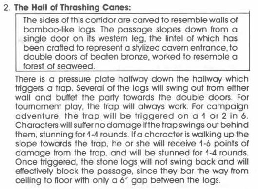 2. The Hall of Thrashing Canes:
[BOXED TEXT] The sides of this corridor are carved to resemble walls of bamboo-like logs. The passage slopes down from a single door on its western leg, the lintel of which has been crafted to represent a stylized cavern entrance, to double doors of beaten bronze, worked to resemble a forest of seaweed. [END BOXED TEXT]

There is a pressure plate halfway down the hallway which triggers a trap. Several of the logs will swing out from either wall and buffet the party towards the double doors. For tournament play, the trap will always work. For campaign adventure, the trap will be triggered on a 1 or 2 in 6.