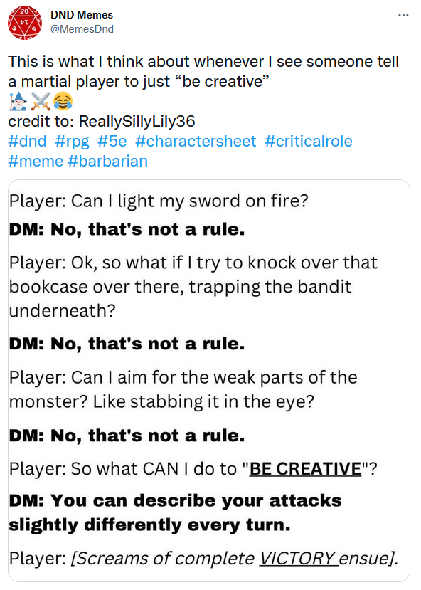 Player: Can I light my sword on fire? DM: No, that's not a rule. Player: Ok, so what if I try to knock over that bookcase over there, trapping the bandit underneath? DM: No, that's not a rule. Player: Can I aim for the weak parts of the monster? Like stabbing it in the eye? DM: No, that's not a rule. Player: So what CAN I do to BE CREATIVE? DM: You can describe your attacks slightly differently every turn.