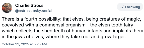 Charlie Stross (on Bluesky)
There is a fourth possibility: that elves, being creatures of magic, coevolved with a commensal organism—the elven tooth fairy—which collects the shed teeth of human infants and implants them in the jaws of elves, where they take root and grow larger.