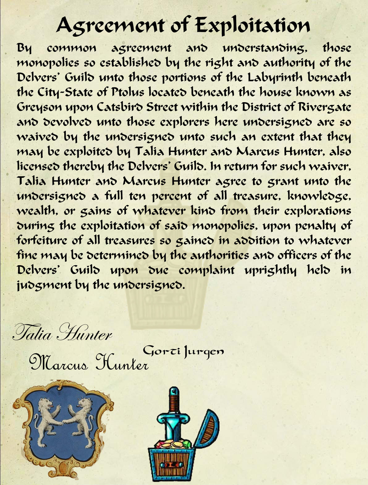 Agreement of Exploitation By common agreement and understanding, those monopolies so established by the right and authority of the Delvers’ Guild unto those portions of the Labyrinth beneath the City-State of Ptolus located beneath the house known as Greyson upon Catsbird Street within the District of Rivergate and devolved unto those explorers here undersigned are so waived by the undersigned unto such an extent that they may be exploited by Talia Hunter and Marcus Hunter, also licensed thereby the Delvers’ Guild. In return for such waiver, Talia Hunter and Marcus Hunter agree to grant unto the undersigned a full ten percent of all treasure, knowledge, wealth, or gains of whatever kind from their explorations during the exploitation of said monopolies, upon penalty of forfeiture of all treasures so gained in addition to whatever fine may be determined by the authorities and officers of the Delvers’ Guild upon due complaint uprightly held in judgment by the undersigned.